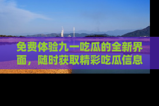 免费体验九一吃瓜的全新界面,随时获取精彩吃瓜信息!