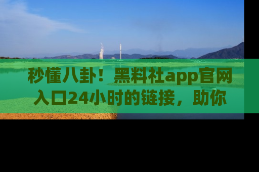 秒懂八卦!黑料社app官网入口24小时的链接,助你及时获取热搜焦点