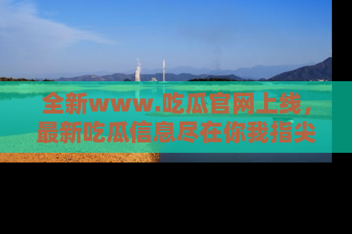 全新www.吃瓜官网上线,最新吃瓜信息尽在你我指尖!