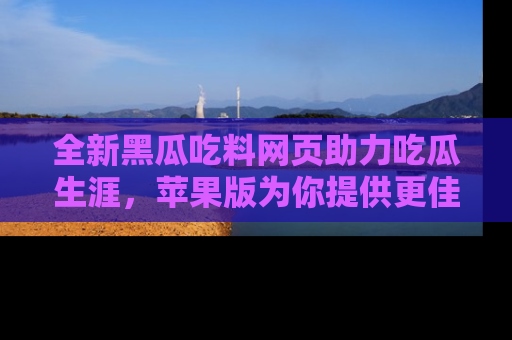 全新黑瓜吃料网页助力吃瓜生涯,苹果版为你提供更佳体验!