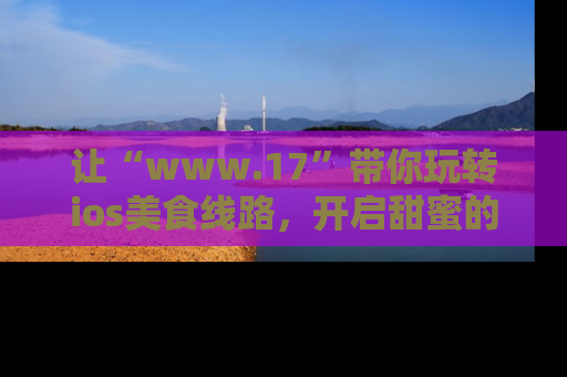让“www.17”带你玩转ios美食线路,开启甜蜜的吃瓜时光吧!