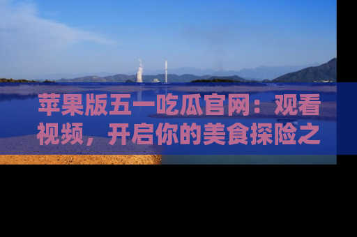 苹果版五一吃瓜官网:观看视频,开启你的美食探险之旅!