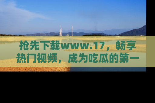 抢先下载www.17，畅享热门视频，成为吃瓜的第一手信息者！