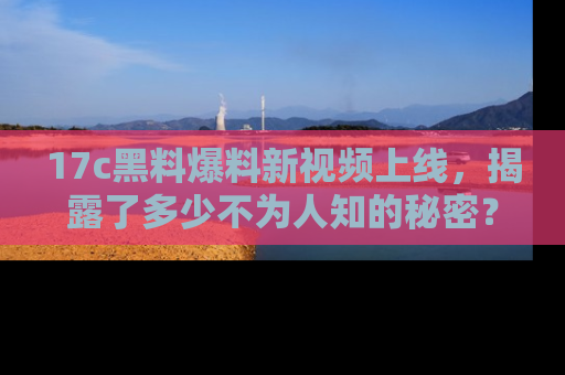 17c黑料爆料新视频上线，揭露了多少不为人知的秘密？