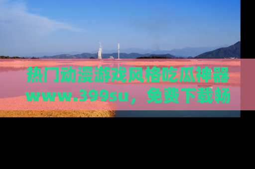 热门动漫游戏风格吃瓜神器www.399su,免费下载畅享精彩