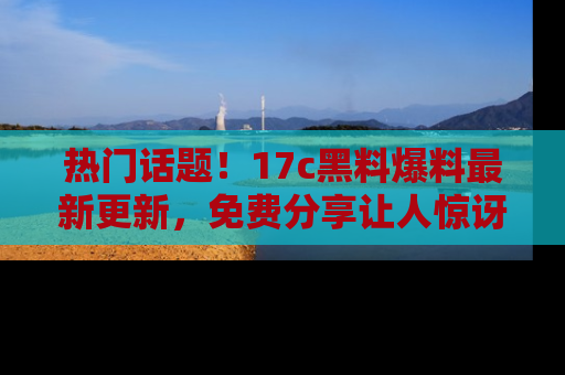 热门话题!17c黑料爆料最新更新,免费分享让人惊讶的事实!