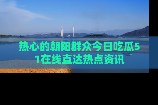 热心的朝阳群众今日吃瓜51在线直达热点资讯