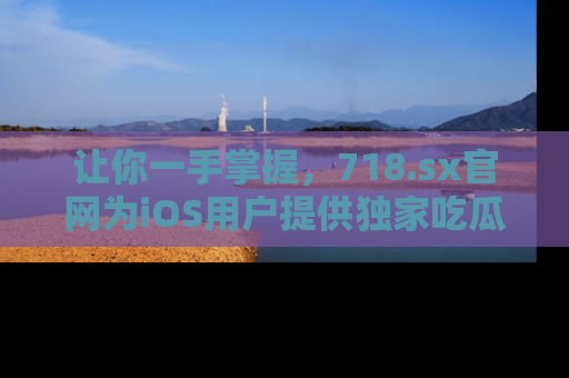 让你一手掌握,718.sx官网为iOS用户提供独家吃瓜内容!