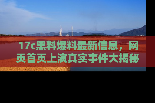 17c黑料爆料最新信息，网页首页上演真实事件大揭秘