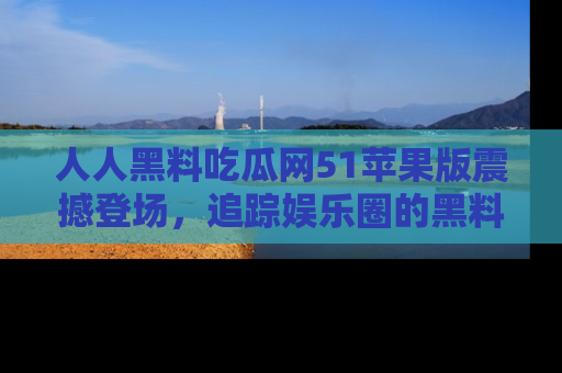 人人黑料吃瓜网51苹果版震撼登场,追踪娱乐圈的黑料与热闻