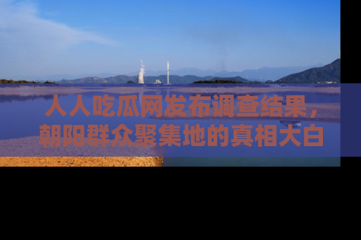 人人吃瓜网发布调查结果,朝阳群众聚集地的真相大白