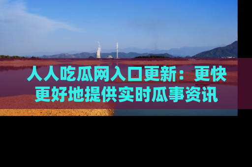 人人吃瓜网入口更新:更快更好地提供实时瓜事资讯