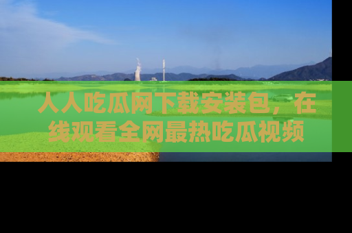 人人吃瓜网下载安装包,在线观看全网最热吃瓜视频