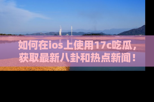 如何在ios上使用17c吃瓜,获取最新八卦和热点新闻!