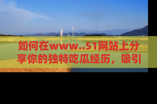 如何在www..51网站上分享你的独特吃瓜经历,吸引更多用户关注
