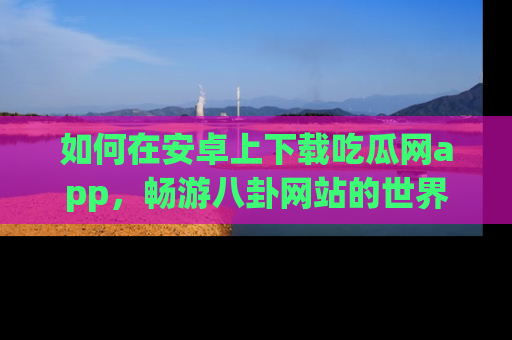 如何在安卓上下载吃瓜网app,畅游八卦网站的世界