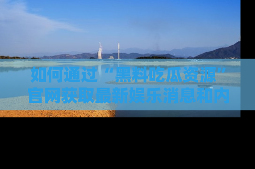 如何通过“黑料吃瓜资源”官网获取最新娱乐消息和内幕爆料