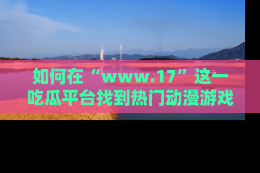 如何在“www.17”这一吃瓜平台找到热门动漫游戏风格的链接?