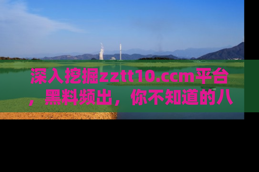 深入挖掘zztt10.ccm平台,黑料频出,你不知道的八卦尽在其中!