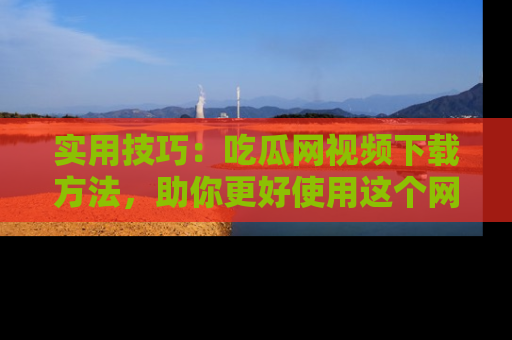 实用技巧:吃瓜网视频下载方法,助你更好使用这个网站