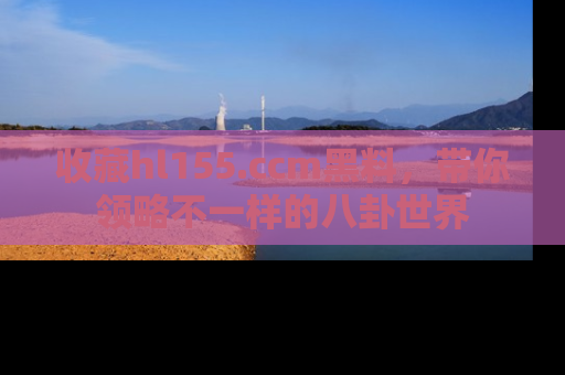 收藏hl155.ccm黑料,带你领略不一样的八卦世界