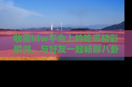 收藏hlw平台上的吃瓜精彩瞬间,与好友一起畅聊八卦趣闻!