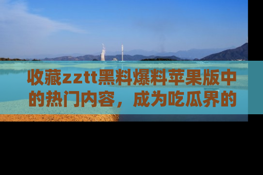 收藏zztt黑料爆料苹果版中的热门内容,成为吃瓜界的资深玩家!