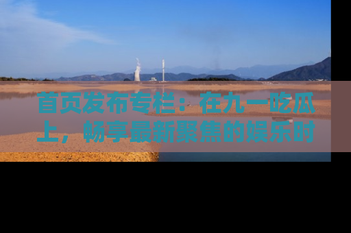 首页发布专栏:在九一吃瓜上,畅享最新聚焦的娱乐时讯