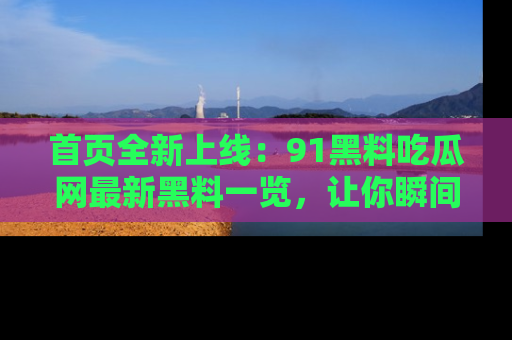 首页全新上线:91黑料吃瓜网最新黑料一览,让你瞬间掌握