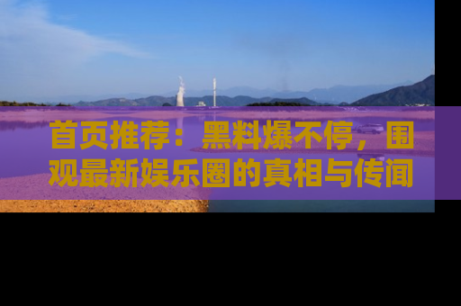 首页推荐:黑料爆不停,围观最新娱乐圈的真相与传闻