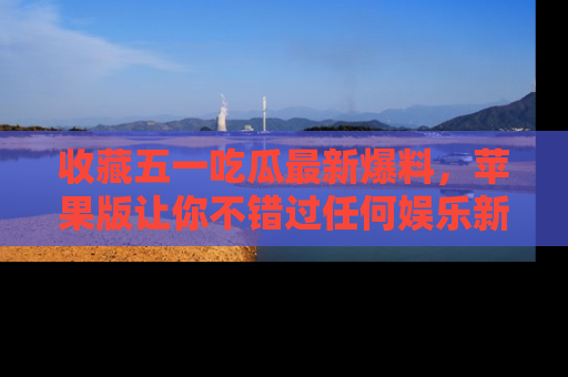 收藏五一吃瓜最新爆料,苹果版让你不错过任何娱乐新闻