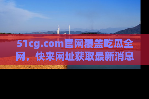 51cg.com官网覆盖吃瓜全网，快来网址获取最新消息与链接！