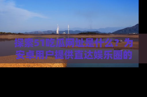 探索51吃瓜网址是什么？为安卓用户提供直达娱乐圈的途径