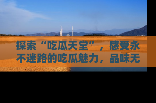 探索“吃瓜天堂”，感受永不迷路的吃瓜魅力，品味无尽的美食！