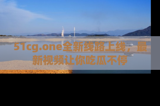 51cg.one全新线路上线，最新视频让你吃瓜不停