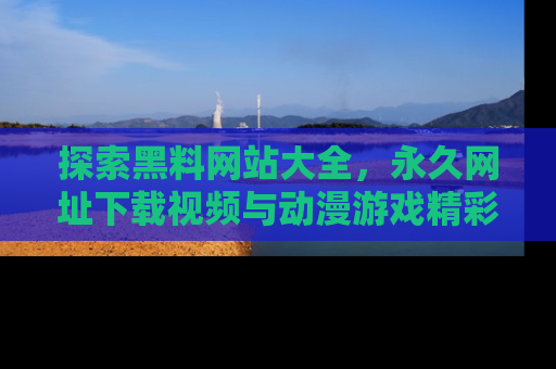 探索黑料网站大全，永久网址下载视频与动漫游戏精彩瞬间！