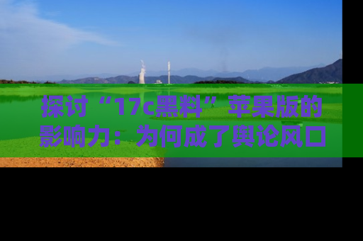 探讨“17c黑料”苹果版的影响力：为何成了舆论风口？