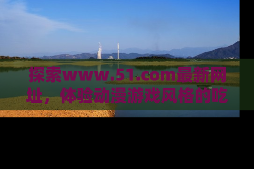 探索www.51.com最新网址，体验动漫游戏风格的吃瓜乐趣！
