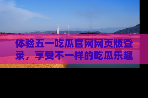 体验五一吃瓜官网网页版登录，享受不一样的吃瓜乐趣与互动体验