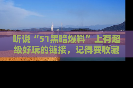 听说“51黑暗爆料”上有超级好玩的链接，记得要收藏哦！