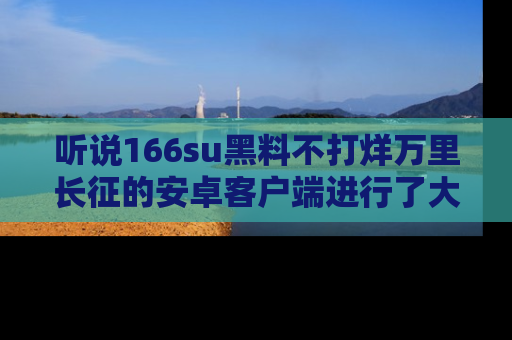 听说166su黑料不打烊万里长征的安卓客户端进行了大更新，八卦内容更加精彩与丰富！