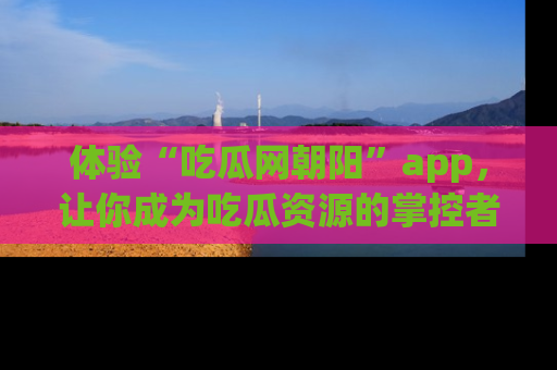 体验“吃瓜网朝阳”app，让你成为吃瓜资源的掌控者，独家资讯尽在掌握！