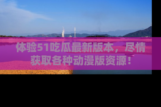 体验51吃瓜最新版本，尽情获取各种动漫版资源！