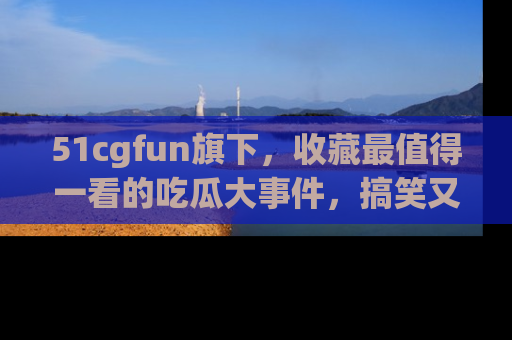 51cgfun旗下，收藏最值得一看的吃瓜大事件，搞笑又精彩！