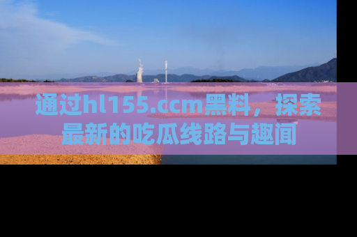 通过hl155.ccm黑料,探索最新的吃瓜线路与趣闻