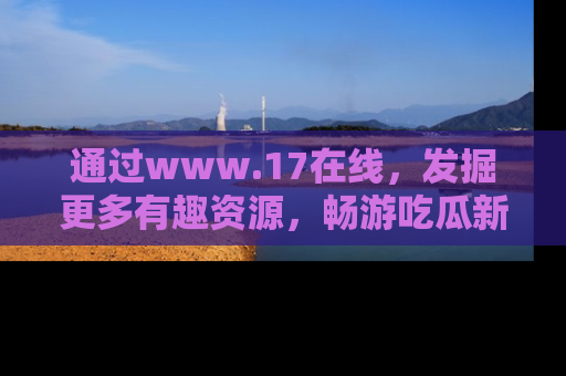 通过www.17在线，发掘更多有趣资源，畅游吃瓜新闻海洋