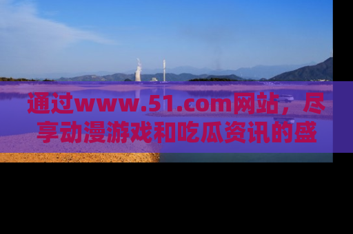 通过www.51.com网站,尽享动漫游戏和吃瓜资讯的盛宴!