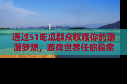 通过51吃瓜群众收藏你的动漫梦想，游戏世界任你探索