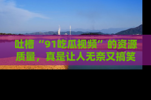 吐槽“91吃瓜视频”的资源质量,真是让人无奈又搞笑!