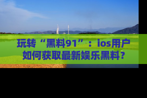 玩转“黑料91”:ios用户如何获取最新娱乐黑料?